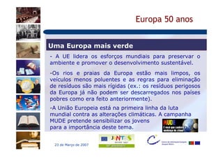 Europa 50 anos


Uma Europa mais verde
- A UE lidera os esforços mundiais para preservar o
ambiente e promover o desenvolvimento sustentável.
-Os rios e praias da Europa estão mais limpos, os
veículos menos poluentes e as regras para eliminação
de resíduos são mais rígidas (ex.: os resíduos perigosos
da Europa já não podem ser descarregados nos países
pobres como era feito anteriormente).
-A União Europeia está na primeira linha da luta
mundial contra as alterações climáticas. A campanha
MUDE pretende sensibilizar os jovens
para a importância deste tema.


 23 de Março de 2007
 
