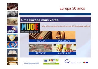 Europa 50 anos


Uma Europa mais verde

                       http://ec.europa.eu/environment/climat/campaign/




               REDUZA                  DESLIGUE




               RECICLE                 ANDE A PÉ



 23 de Março de 2007
 