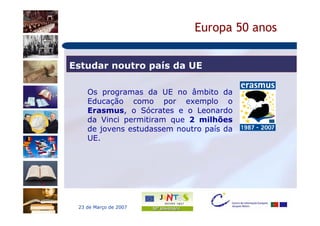 Europa 50 anos


Estudar noutro país da UE

    Os programas da UE no âmbito da
    Educação como por exemplo o
    Erasmus, o Sócrates e o Leonardo
    da Vinci permitiram que 2 milhões
    de jovens estudassem noutro país da
    UE.




 23 de Março de 2007
 