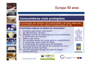Europa 50 anos


Consumidores mais protegidos
 A promoção dos direitos, da prosperidade e do bem estar dos
 consumidores é um dos valores fundamentais da UE.
10 princípios básicos na defesa do consumidor:
                                                             As
1.  Compre o que quiser onde quiser;                     crianças e
2.  Se não funciona, devolva;                            os jovens
3.  Elevadas normas de segurança para bens alimentares    são um
                                                           grupo
    e outros bens de consumo;                            prioritário
4. Saiba o que come;                                     para a UE
5. Os contratos devem ser justos para os consumidores;   nesta área
6. O consumidor pode mudar de ideias;
7. A comparação dos preços deve ser facilitada;
8. Os consumidores não devem ser induzidos em erro;
9. Protecção durante as férias;
10. Vias de reparação eficazes em caso de litígios
    transfronteiriços.                                   Agenda Europa
                                                         Edição 2006/2007




     23 de Março de 2007
 