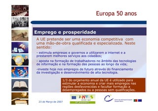 Europa 50 anos


Emprego e prosperidade
A UE pretende ser uma economia competitiva com
uma mão-de-obra qualificada e especializada. Neste
sentido:
- estimula empresas e governos a utilizarem a internet e a
prestarem melhores serviços aos cidadãos;
- aposta na formação de trabalhadores no âmbito das tecnologias
de informação e na formação das pessoas ao longo da vida;
-investe hoje nos empregos de futuro através do financiamento
da investigação e desenvolvimento de alta tecnologia.

                   1/3 do orçamento anual da UE é utilizado para
                   estimular a economia e criar mais empregos nas
                   regiões desfavorecidas e facultar formação a
                   desempregados ou a pessoas sem qualificações.


 23 de Março de 2007
 