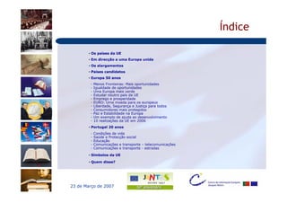 Índice

        • Os países da UE
        • Em direcção a uma Europa unida
        • Os alargamentos
        • Países candidatos
        • Europa 50 anos
         -   Menos Fronteiras: Mais oportunidades
         -   Igualdade de oportunidades
         -   Uma Europa mais verde
         -   Estudar noutro país da UE
         -   Emprego e prosperidade
         -   EURO: Uma moeda para os europeus
         -   Liberdade, Segurança e Justiça para todos
         -   Consumidores mais protegidos
         -   Paz e Estabilidade na Europa
         -   Um exemplo de ajuda ao desenvolvimento
         -   10 realizações da UE em 2006
        • Portugal 20 anos
         -   Condições de vida
         -   Saúde e Protecção social
         -   Educação
         -   Comunicações e transporte – telecomunicações
         -   Comunicações e transporte - estradas

        • Símbolos da UE

        • Quem disse?




23 de Março de 2007
 