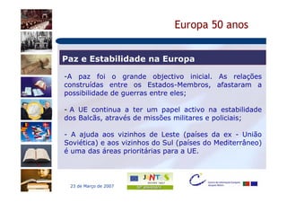 Europa 50 anos


Paz e Estabilidade na Europa

-A paz foi o grande objectivo inicial. As relações
construídas entre os Estados-Membros, afastaram a
possibilidade de guerras entre eles;

- A UE continua a ter um papel activo na estabilidade
dos Balcãs, através de missões militares e policiais;

- A ajuda aos vizinhos de Leste (países da ex - União
Soviética) e aos vizinhos do Sul (países do Mediterrâneo)
é uma das áreas prioritárias para a UE.




 23 de Março de 2007
 