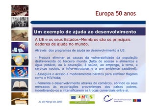 Europa 50 anos

Um exemplo de ajuda ao desenvolvimento
A UE e os seus Estados–Membros são os principais
dadores de ajuda no mundo.
Através dos programas de ajuda ao desenvolvimento a UE:

- Procura eliminar as causas da vulnerabilidade da população
desfavorecida do terceiro mundo (falta de acesso a alimentos e
água potável, ou à educação, à saúde, ao emprego, à terra, a
serviços sociais, a infra-estruturas e a um ambiente saudável);
- Assegura o acesso a medicamentos baratos para eliminar flagelos
como o HIV/sida;
- Fomenta o desenvolvimento através do comércio, abrindo os seus
mercados às exportações provenientes dos países pobres,
incentivando-os a intensificarem as trocas comerciais entre si.


  23 de Março de 2007
 