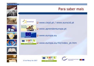 Agenda Europa



                                                      Para saber mais


                                      www.ciejd.pt / www.eurocid.pt

                                      www.aprendereuropa.pt


                                      www.europa.eu


                                      www.europa.eu/50/index_pt.htm




                23 de Março de 2007
 