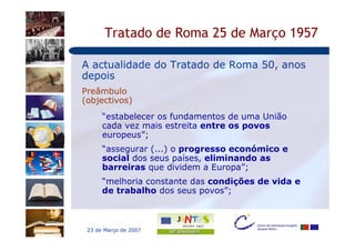 Tratado de Roma 25 de Março 1957

A actualidade do Tratado de Roma 50, anos
depois
Preâmbulo
(objectivos)
      “estabelecer os fundamentos de uma União
      cada vez mais estreita entre os povos
      europeus”;
      “assegurar (...) o progresso económico e
      social dos seus países, eliminando as
      barreiras que dividem a Europa”;
      “melhoria constante das condições de vida e
      de trabalho dos seus povos”;



 23 de Março de 2007
 