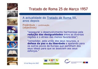 Tratado de Roma 25 de Março 1957

A actualidade do Tratado de Roma 50,
anos depois
Preâmbulo – continuação
(objectivos)
     “assegurar o desenvolvimento harmonioso pela
     redução das desigualdades entre as diversas
     regiões e o atraso das menos favorecidas”;
     “consolidar, pela união dos seus recursos, a
     defesa da paz e da liberdade e apelando para
     os outros povos da Europa que partilham dos
     seus ideais para que se associem aos seus
     esforços.”




 23 de Março de 2007
 
