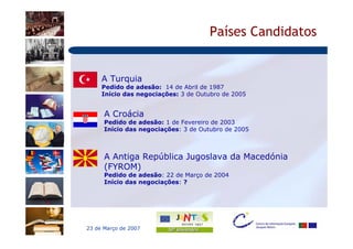 Países Candidatos


     A Turquia
     Pedido de adesão: 14 de Abril de 1987
     Início das negociações: 3 de Outubro de 2005


      A Croácia
      Pedido de adesão: 1 de Fevereiro de 2003
      Início das negociações: 3 de Outubro de 2005



      A Antiga República Jugoslava da Macedónia
      (FYROM)
      Pedido de adesão: 22 de Março de 2004
      Início das negociações: ?




23 de Março de 2007
 