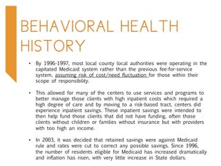 BEHAVIORAL HEALTH
HISTORY
•  By 1996-1997, most local county local authorities were operating in the
capitated Medicaid system rather than the previous fee-for-service
system, assuming risk of cost/need fluctuation for those within their
scope of responsibility.
•  This allowed for many of the centers to use services and programs to
better manage those clients with high inpatient costs which required a
high degree of care and by moving to a risk-based tract, centers did
experience inpatient savings. These inpatient savings were intended to
then help fund those clients that did not have funding, often those
clients without children or families without insurance but with providers
with too high an income.
•  In 2003, it was decided that retained savings were against Medicaid
rule and rates were cut to correct any possible savings. Since 1996,
the number of residents eligible for Medicaid has increased dramatically
and inflation has risen, with very little increase in State dollars.
 