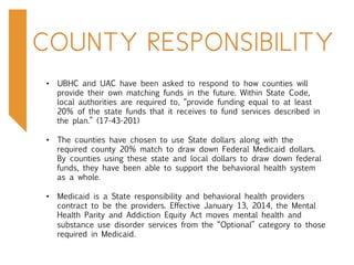 COUNTY RESPONSIBILITY
•  UBHC and UAC have been asked to respond to how counties will
provide their own matching funds in the future. Within State Code,
local authorities are required to, “provide funding equal to at least
20% of the state funds that it receives to fund services described in
the plan.” (17-43-201)
•  The counties have chosen to use State dollars along with the
required county 20% match to draw down Federal Medicaid dollars.
By counties using these state and local dollars to draw down federal
funds, they have been able to support the behavioral health system
as a whole.
•  Medicaid is a State responsibility and behavioral health providers
contract to be the providers. Effective January 13, 2014, the Mental
Health Parity and Addiction Equity Act moves mental health and
substance use disorder services from the “Optional” category to those
required in Medicaid.
 
