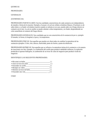 QUIMICAS
PROPIEDADES
GENERALES
(EXTRINSECAS)
PROPIEDADES PARTICULARES: Son las cualidades características de cada sustancia con independencia
de tamaño o forma de la muestra. Ejemplo, el azucar y la sal son sólidos cristalinos blancos. El primero es de
sabor dulce y se funde volviéndose marrón cuando se calienta en un cazo, puede arder en el fuego directo en
contacto con el aire. La sal en cambio se puede calentar a altas temperaturas y no funde, desprendiendo un
color amarillento al contacto del fuego directo.
PROPIEDADES GENERALES: Son cualidades que no son característica de la sustancia de por si, ejemplo:
El tamaño, la forma, la longitud, el peso y la temperatura.
PROPIEDADES FISICAS: Son aquellas que pueden ser observadas sin cambiar la naturaleza de las
sustancias ejemplos: Color, olor, dureza, elasticidad, punto de fusión y punto de ebullición.
PROPIEDADES QUÍMICAS: Son aquellas que se refieren a la naturaleza intima de la sustancia o a la manera
de reaccionar con otra. Ejemplo: La combustión del azufre para producir anhídrido sulfuroso, la explosión
producida al quemar hidrogeno, la combustión de un trozo de cinta de magnesio para producir óxido de
magnesio.
IDENTIFIQUE LAS SIGUIENTES PROPIEDADES:
• Reventar un balón _____________________________ ( )
• Asar un trozo de carne __________________________ ( )
• Encender un cerillo_____________________________( )
• Romper un vidrio _____________________________ ( )
• Derretir un trozo de hielo________________________( )
• Encender una vela__________________________ ___( )
romper

3

 