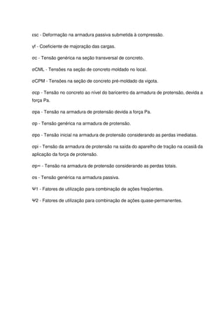 11
εsc - Deformação na armadura passiva submetida à compressão.
γf - Coeficiente de majoração das cargas.
σc - Tensão genérica na seção transversal de concreto.
σCML - Tensões na seção de concreto moldado no local.
σCPM - Tensões na seção de concreto pré-moldado da vigota.
σcp - Tensão no concreto ao nível do baricentro da armadura de protensão, devida a
força Pa.
σpa - Tensão na armadura de protensão devida a força Pa.
σp - Tensão genérica na armadura de protensão.
σpo - Tensão inicial na armadura de protensão considerando as perdas imediatas.
σpi - Tensão da armadura de protensão na saída do aparelho de tração na ocasiã da
aplicação da força de protensão.
σp∞ - Tensão na armadura de protensão considerando as perdas totais.
σs - Tensão genérica na armadura passiva.
Ψ1 - Fatores de utilização para combinação de ações freqüentes.
Ψ2 - Fatores de utilização para combinação de ações quase-permanentes.
 