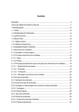 12
Sumário
RESUMO ....................................................................................................................5
LISTA DE ABREVIATURAS E SIGLAS ......................................................................7
1 INTRODUÇÃO .......................................................................................................15
1.1 TEMA ..................................................................................................................15
1.2 PROBLEMA DE PESQUISA ...............................................................................15
1.3 JUSTIFICATIVA ..................................................................................................15
1.4 OBJETIVOS ........................................................................................................16
1.4.1 Objetivo Geral ..................................................................................................16
1.4.2 Objetivos Específicos.......................................................................................16
2 FUNDAMENTAÇÃO TEÓRICA.............................................................................17
2.1 Elementos pré-moldados ....................................................................................17
2.1.2 Vantagem e desvantagens...............................................................................17
2.1.2 Principais elementos pré-moldados .................................................................18
2.1.2.1 Vigas .............................................................................................................18
2.1.2.2 Pilares ...........................................................................................................18
2.1.3 Principais procedimentos para execução dos elementos pré-moldados..........19
2.1.3.1 - Detalhamento das peças.............................................................................19
2.1.3.2 – Produção....................................................................................................19
2.1.3.3 – Transporte..................................................................................................22
2.1.3.4 – Montagem da estrutura pré-moldada .........................................................23
2.2 Concreto protendido............................................................................................25
2.2.1 Aplicação da protenção....................................................................................26
2.2.2 Escolha do tipo de protensão...........................................................................27
2.2.3 Vantagens e desvantagens do concreto armado protendido ...........................27
2.2.3.1 Vantagens .....................................................................................................27
2.2.3.2 Desvantagens ...............................................................................................28
2.2.4 Aço para protenção.........................................................................................28
2.2.5 Perdas de protensão........................................................................................30
2.2.5.1 Perdas de protenção imediatas.....................................................................31
2.2.5.2 Perdas progressivas......................................................................................32
 