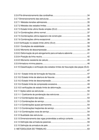 13
2.2.6 Pré-dimensionamento das cordoalhas.............................................................34
2.2.7 Dimensionamento das estruturas.....................................................................34
2.2.7.1 Metodos tensões admissiveis........................................................................35
2.2.7.2 Metodos dos estados limites .........................................................................35
2.2.7.3 Estado limite ultimo flexão simples (ELU) .....................................................36
2.2.7.4 Combinações ultima normal..........................................................................37
2.2.7.5 Combinações ultima especial e de construção .............................................38
2.2.7.6 Combinações ultima excepcional..................................................................38
2.2.8 Verificação no estado limite ultimo (ELU).........................................................39
2.2.8.1 Condições de estabilidade ............................................................................39
2.2.8.2 Momento de descompressão ........................................................................39
2.2.8.3 Deformação de pré-alongamento para armadura aderente ..........................41
2.2.8.4 Posição da linha neutra.................................................................................42
2.2.8.5 Momento resistente de calculo......................................................................45
2.2.9 Armadura mínima passiva................................................................................46
2.2.10 Classificação e verificação dos estados limites de fissuração das peças (ELS)
..................................................................................................................................47
2.2.10.1 Estado limite de formação de fissuras.........................................................47
2.2.10.2 Estado limite de abertura de fissuras ..........................................................48
2.2.10.3 Estado limite de descompressão.................................................................49
2.2.10.4 Estado limite de compressão excessiva......................................................49
2.2.10.5 verificações de estado limite de deformação...............................................49
2.2.11 Ações sobre as estruturas..............................................................................50
2.2.11.1 Coeficiente de ponderação das estruturas..................................................51
2.2.11.2 Combinações das ações .............................................................................53
2.2.11.3 Combinações de serviço .............................................................................53
2.2.11.4 Combinações quase permanente................................................................54
2.2.11.5 Combinações freqüentes de serviço ...........................................................54
2.2.11.6 Combinações raras de serviço....................................................................54
2.2.12 Qualidade das estruturas ...............................................................................55
2.2.13 Dimensionamento das vigas protendidas a esforço cortante .........................56
2.2.14 Definição das armaduras passivas.................................................................59
2.2.15 Definição da armadura de pele ......................................................................61
3 METODOLOGIA DO TRABALHO.........................................................................63
 