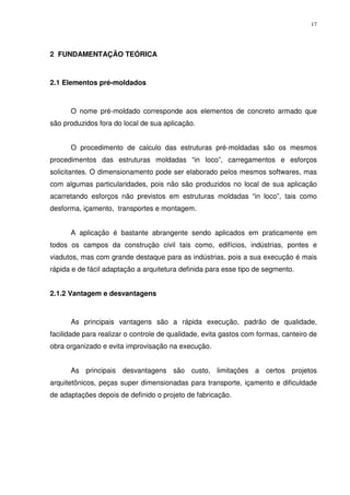 17
2 FUNDAMENTAÇÃO TEÓRICA
2.1 Elementos pré-moldados
O nome pré-moldado corresponde aos elementos de concreto armado que
são produzidos fora do local de sua aplicação.
O procedimento de calculo das estruturas pré-moldadas são os mesmos
procedimentos das estruturas moldadas “in loco”, carregamentos e esforços
solicitantes. O dimensionamento pode ser elaborado pelos mesmos softwares, mas
com algumas particularidades, pois não são produzidos no local de sua aplicação
acarretando esforços não previstos em estruturas moldadas “in loco”, tais como
desforma, içamento, transportes e montagem.
A aplicação é bastante abrangente sendo aplicados em praticamente em
todos os campos da construção civil tais como, edifícios, indústrias, pontes e
viadutos, mas com grande destaque para as indústrias, pois a sua execução é mais
rápida e de fácil adaptação a arquitetura definida para esse tipo de segmento.
2.1.2 Vantagem e desvantagens
As principais vantagens são a rápida execução, padrão de qualidade,
facilidade para realizar o controle de qualidade, evita gastos com formas, canteiro de
obra organizado e evita improvisação na execução.
As principais desvantagens são custo, limitações a certos projetos
arquitetônicos, peças super dimensionadas para transporte, içamento e dificuldade
de adaptações depois de definido o projeto de fabricação.
 