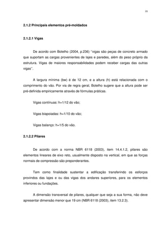 18
2.1.2 Principais elementos pré-moldados
2.1.2.1 Vigas
De acordo com Botelho (2004, p.236) ‘’vigas são peças de concreto armado
que suportam as cargas provenientes de lajes e paredes, além do peso próprio da
estrutura. Vigas de maiores responsabilidades podem receber cargas das outras
vigas’’.
A largura mínima (bw) é de 12 cm, e a altura (h) está relacionada com o
comprimento do vão. Por via de regra geral, Botelho sugere que a altura pode ser
pré-definida empiricamente através de fórmulas práticas.
Vigas contínuas: h=1/12 do vão;
Vigas biapoiadas: h=1/10 do vão;
Vigas balanço: h=1/5 do vão.
2.1.2.2 Pilares
De acordo com a norma NBR 6118 (2003), item 14.4.1.2, pilares são
elementos lineares de eixo reto, usualmente disposto na vertical, em que as forças
normais de compressão são preponderantes.
Tem como finalidade sustentar a edificação transferindo os esforços
provindos das lajes e ou das vigas dos andares superiores, para os elementos
inferiores ou fundações.
A dimensão transversal de pilares, qualquer que seja a sua forma, não deve
apresentar dimensão menor que 19 cm (NBR 6118 (2003), item 13.2.3).
 