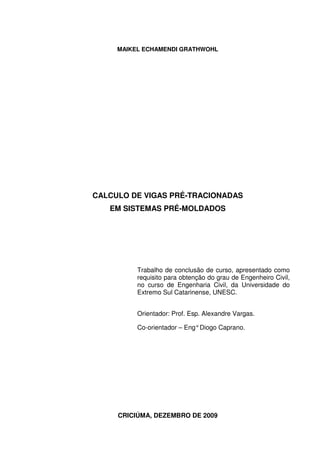 MAIKEL ECHAMENDI GRATHWOHL
CALCULO DE VIGAS PRÉ-TRACIONADAS
EM SISTEMAS PRÉ-MOLDADOS
Trabalho de conclusão de curso, apresentado como
requisito para obtenção do grau de Engenheiro Civil,
no curso de Engenharia Civil, da Universidade do
Extremo Sul Catarinense, UNESC.
Orientador: Prof. Esp. Alexandre Vargas.
Co-orientador – Eng°Diogo Caprano.
CRICIÚMA, DEZEMBRO DE 2009
 