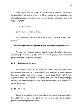 19
Neste mesmo item da norma, diz que em casos especiais permite-se a
consideração de dimensões entre 19 e 12 cm, desde que se multipliquem as
solicitações que sobre este atuam por um coeficiente adicional γn obtido através da
seguinte equação:
γn = 1,95 – 0,05. b
sendo b a menor dimensão do pilar.
Em qualquer caso, não se permite pilar com seção transversal de área inferior
a 360 cm2
.
2.1.3 Principais procedimentos para execução dos elementos pré-moldados
As etapas envolvidas na produção dos elementos pré-moldados dependem
de cada peça, mas no geral são: Dimensionamento, projeto, detalhamento das
peças, fabricação, transporte e montagem.
2.1.3.1 - Detalhamento das peças
Esta primeira etapa é das mais importantes, pois esta peça será
dimensionada de acordo com a sua utilização, levando em conta alguns aspectos
tais como região onde será montada a obra, disponibilidade de formas,
disponibilidade de equipamentos de transporte, montagem, (neste caso para peças
esbeltas), tipo de ferragem padrão para várias peças para não gerar desperdício e
facilitar a produção.
2.1.3.2 – Produção
Depois de recebido o projeto detalhado da se o inicio da programação e
fabricação, pois são de suma importância para que o processo de qualidade e
produtividade aconteça no prazo previsto.
 