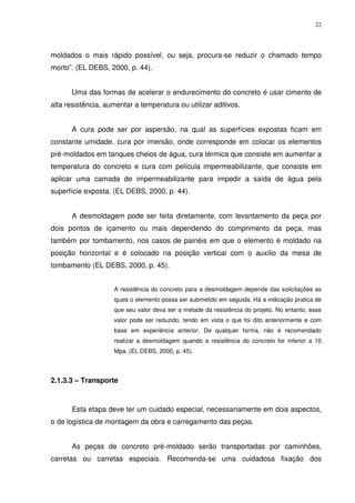 22
moldados o mais rápido possível, ou seja, procura-se reduzir o chamado tempo
morto”. (EL DEBS, 2000, p. 44).
Uma das formas de acelerar o endurecimento do concreto é usar cimento de
alta resistência, aumentar a temperatura ou utilizar aditivos.
A cura pode ser por aspersão, na qual as superfícies expostas ficam em
constante umidade, cura por imersão, onde corresponde em colocar os elementos
pré-moldados em tanques cheios de água, cura térmica que consiste em aumentar a
temperatura do concreto e cura com película impermeabilizante, que consiste em
aplicar uma camada de impermeabilizante para impedir a saída de água pela
superfície exposta. (EL DEBS, 2000, p. 44).
A desmoldagem pode ser feita diretamente, com levantamento da peça por
dois pontos de içamento ou mais dependendo do comprimento da peça, mas
também por tombamento, nos casos de painéis em que o elemento é moldado na
posição horizontal e é colocado na posição vertical com o auxilio da mesa de
tombamento (EL DEBS, 2000, p. 45).
A resistência do concreto para a desmoldagem depende das solicitações as
quais o elemento possa ser submetido em seguida. Há a indicação pratica de
que seu valor deva ser a metade da resistência do projeto. No entanto, esse
valor pode ser reduzido, tendo em vista o que foi dito anteriormente e com
base em experiência anterior. De qualquer forma, não é recomendado
realizar a desmoldagem quando a resistência do concreto for inferior a 10
Mpa. (EL DEBS, 2000, p. 45).
2.1.3.3 – Transporte
Esta etapa deve ter um cuidado especial, necessariamente em dois aspectos,
o de logística de montagem da obra e carregamento das peças.
As peças de concreto pré-moldado serão transportadas por caminhões,
carretas ou carretas especiais. Recomenda-se uma cuidadosa fixação dos
 