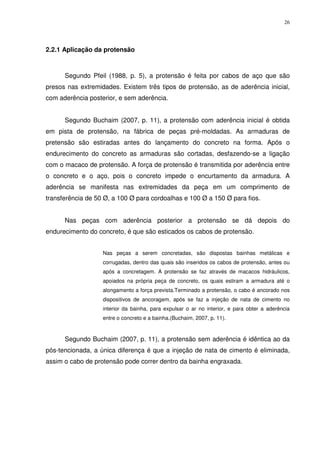 26
2.2.1 Aplicação da protensão
Segundo Pfeil (1988, p. 5), a protensão é feita por cabos de aço que são
presos nas extremidades. Existem três tipos de protensão, as de aderência inicial,
com aderência posterior, e sem aderência.
Segundo Buchaim (2007, p. 11), a protensão com aderência inicial é obtida
em pista de protensão, na fábrica de peças pré-moldadas. As armaduras de
pretensão são estiradas antes do lançamento do concreto na forma. Após o
endurecimento do concreto as armaduras são cortadas, desfazendo-se a ligação
com o macaco de protensão. A força de protensão é transmitida por aderência entre
o concreto e o aço, pois o concreto impede o encurtamento da armadura. A
aderência se manifesta nas extremidades da peça em um comprimento de
transferência de 50 Ø, a 100 Ø para cordoalhas e 100 Ø a 150 Ø para fios.
Nas peças com aderência posterior a protensão se dá depois do
endurecimento do concreto, é que são esticados os cabos de protensão.
Nas peças a serem concretadas, são dispostas bainhas metálicas e
corrugadas, dentro das quais são inseridos os cabos de protensão, antes ou
após a concretagem. A protensão se faz através de macacos hidráulicos,
apoiados na própria peça de concreto, os quais estiram a armadura até o
alongamento a força prevista.Terminado a protensão, o cabo é ancorado nos
dispositivos de ancoragem, após se faz a injeção de nata de cimento no
interior da bainha, para expulsar o ar no interior, e para obter a aderência
entre o concreto e a bainha.(Buchaim, 2007, p. 11).
Segundo Buchaim (2007, p. 11), a protensão sem aderência é idêntica ao da
pós-tencionada, a única diferença é que a injeção de nata de cimento é eliminada,
assim o cabo de protensão pode correr dentro da bainha engraxada.
 