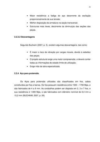 28
• Maior resistência a fadiga do aço decorrente da oscilação
proporcionalmente de sua tensão;
• Melhor disposição da armadura na seção transversal;
• Estruturas mais leves, decorrente da diminuição das seções das
peças.
2.2.3.2 Desvantagens
Segundo Buchaim (2007, p. 5), existem algumas desvantagens, tais como:
• É maior o risco de vibração por cargas moveis, devido à esbeltez
das peças;
• O projeto estrutural exige uma maior compreensão, e deverá conter
todas as informações de estado-limite de utilização;
• Exige mão de obra especializada.
2.2.4 Aço para protensão
Os Aços para protensão utilizados são classificados em fios, cabos
constituídos por fios e barras. Os fios possuem resistência entre 1500 – 1700 Mpa, e
são fabricados de 4 a 8 mm. As cordoalhas podem ser disposta em 2, 3 e 7 fios, e
sua resistência é 1.900 Mpa, e são fabricados com diâmetro nominal de 6,4 mm a
15,2 mm (BUCHAIM, 2007, p. 26).
 