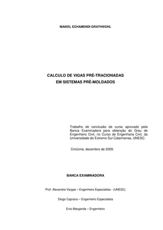 2
MAIKEL ECHAMENDI GRATHWOHL
CALCULO DE VIGAS PRÉ-TRACIONADAS
EM SISTEMAS PRÉ-MOLDADOS
Trabalho de conclusão de curso aprovado pela
Banca Examinadora para obtenção do Grau de
Engenheiro Civil, no Curso de Engenharia Civil, da
Universidade do Extremo Sul Catarinense, UNESC.
Criciúma, dezembro de 2009.
BANCA EXAMINADORA
Prof. Alexandre Vargas – Engenheiro Especialista - (UNESC)
Diogo Caprano – Engenheiro Especialista
Enio Margarida – Engenheiro
 
