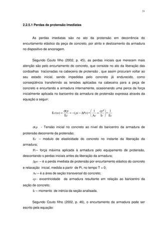 31
2.2.5.1 Perdas de protensão imediatas
As perdas imediatas são no ato da protensão em decorrência do
encurtamento elástico da peça de concreto, por atrito e deslizamento da armadura
no dispositivo de ancoragem.
Segundo Couto filho (2002, p. 45), as perdas iniciais que merecem mais
atenção são pelo encurtamento do concreto, que consiste no ato da liberação das
cordoalhas tracionadas na cabeceira de protensão , que assim procuram voltar ao
seu estado inicial, sendo impedidas pelo concreto já endurecido, como
conseqüência transferindo as tensões aplicadas na cabeceira para a peça de
concreto e encurtando a armadura internamente, ocasionando uma perca da força
inicialmente aplicada no baricentro da armadura de protensão expressa através da
equação a seguir:
cc
ep
c
Popi
c
cp
toc
Ε
∗





Ι
+
Α
∗∆−−=
Ε
=Ε
1²1
)()(
σ
cpσ - Tensão inicial no concreto ao nível do baricentro da armadura de
protensão decorrente da protensão;
cΕ – modulo de elasticidade do concreto no instante da liberação da
armadura;
iΡ – força máxima aplicada à armadura pelo equipamento de protensão,
descontando s perdas iniciais antes da liberação da armadura;
po∆ – é a perda imediata de protensão por encurtamento elástico do concreto
e relaxação inicial, medida a partir de Pi, no tempo T = 0;
cΑ – é a área de seção transversal do concreto;
ep - excentricidade da armadura resultante em relação ao baricentro da
seção de concreto;
cΙ – momento de inércia da seção analisada.
Segundo Couto filho (2002, p. 46), o encurtamento da armadura pode ser
escrito pela equação:
 