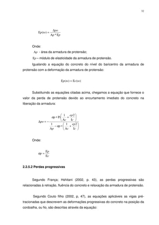 32
pp
po
top
ΕΑ
∆
=Ε
*
)(
Onde:
pΑ - área da armadura de protensão;
pΕ – módulo de elasticidade da armadura de protensão.
Igualando a equação do concreto do nível do baricentro da armadura de
protensão com a deformação da armadura de protensão:
)()( toctop Ε=Ε
Substituindo as equações citadas acima, chegamos a equação que fornece o
valor da perda de protensão devido ao encurtamento imediato do concreto na
liberação da armadura:






Ι
+
Α
∗−
Α






Ι
+
Α
Ρ∗
−=∆
c
ep
c
p
p
c
ep
c
ip
po
211
21
α
α
Onde:
c
p
p
Ε
Ε
=α
2.2.5.2 Perdas progressivas
Segundo França; Hshitani (2002, p. 43), as perdas progressivas são
relacionadas à retração, fluência do concreto e relaxação da armadura de protensão.
Segundo Couto filho (2002, p, 47), as equações aplicáveis as vigas pré-
tracionadas que descrevem as deformações progressivas do concreto na posição da
cordoalha, ou fio, são descritas através da equação:
 