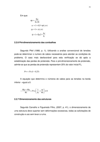 34
Em que:
28c
p
p
Ε
Ε
=α
),(5,01 totxc ϕ∗+=
),(1 totxxp +=
c
c
p
Ι
Α
∗Ε+= 21η
2.2.6 Pré-dimensionamento das cordoalhas
Segundo Pfeil (1988, p. 1), Utilizando a analise convencional de tensões
pode-se determinar o numero de cabos necessários para atender as condições do
problema. O caso mais desfavorável para esta verificação se dá após a
estabilização das perdas de protensão. Para o pré-dimensionamento da protensão,
admite-se que as perdas de protensão representem 25% do valor inicial P0.
)25,01.( −=∞ PoP
A equação que determina o números de cabos para as tensões na borda
inferior =igual a 0:
0
1
≥





+∞+
+
−
Wi
ep
Ac
xP
Wi
MqMg
2.2.7 Dimensionamento das estruturas
Segundo Carvalho e Figueiredo Filho, (2007, p. 41), o dimensionamento de
uma estrutura deve suportar sem deformações excessivas, todas as solicitações de
construção e uso sem levar a ruína.
 
