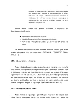 35
O objetivo da analise estrutural é determinar os efeitos das ações em
uma estrutura, com a finalidade de efetuar verificações de estado-
limite último e de serviço. A análise estrutural permite estabelecer as
distribuições de esforços internos, tensões, deformações e
deslocamento em uma parte ou em toda a estrutura. (Carvalho;
Figueiredo Filho 2007, p. 41).
Alguns fatores podem não garantir totalmente a segurança do
dimensionamento tais como:
• Resistência dos materiais utilizados;
• Características geométricas das peças estruturais;
• Valores de solicitação calculados, que podem ser diferentes dos
reais.
Os métodos de dimensionamentos poder ser definidos em dois tipos, os de
tensões admissíveis e os de estado-limite. (CARVALHO; FIGUEIREDO FILHO,
2007, p. 41).
2.2.7.1 Método tensões admissíveis
Neste método são determinadas as solicitações de momento, força normal e
força cortante, correspondente as cargas de utilização. Este método considera fixos
os valores para cálculo, que raramente são atingidos em sua vida útil, levando ao
superdimensionamento da estrutura. Este método produz um não aproveitamento
dos materiais aplicados e o valor das tensões das cargas de serviço, são supostas
que durante a utilização a estrutura se comporte em regime elástico, não sendo
possível averiguar a margem de segurança. (CARVALHO, FILHO, 2007. 42).
2.2.7.2 Métodos dos estados limites
Neste método a segurança é garantida pela majoração das cargas, seja
menor que as solicitações de uso, sendo que estas levariam ao colapso da
 