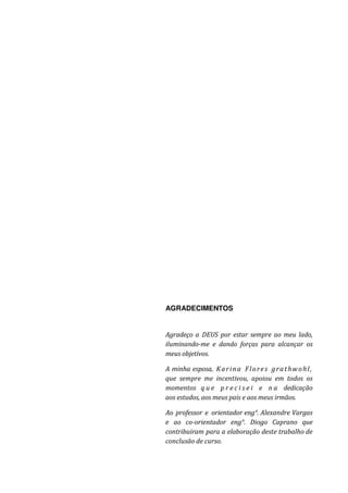 3
AGRADECIMENTOS
Agradeço a DEUS por estar sempre ao meu lado,
iluminando-me e dando forças para alcançar os
meus objetivos.
A minha esposa, Karina Flores grathwohl,
que sempre me incentivou, apoiou em todos os
momentos q u e p r e c i s e i e n a dedicação
aos estudos, aos meus pais e aos meus irmãos.
Ao professor e orientador eng°. Alexandre Vargas
e ao co-orientador eng°. Diogo Caprano que
contribuiram para a elaboração deste trabalho de
conclusão de curso.
 