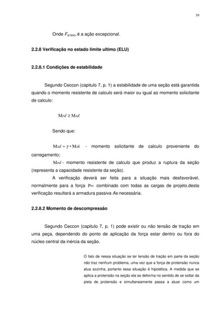 39
Onde Fq1exc, é a ação excepcional.
2.2.8 Verificação no estado limite ultimo (ELU)
2.2.8.1 Condições de estabilidade
Segundo Ceccon (capitulo 7, p. 1) a estabilidade de uma seção está garantida
quando o momento resistente de calculo será maior ou igual ao momento solicitante
de calculo:
sdrd Μ≥Μ
Sendo que:
sksd Μ∗=Μ γ - momento solicitante de calculo proveniente do
carregamento;
rdΜ - momento resistente de calculo que produz a ruptura da seção
(representa a capacidade resistente da seção).
A verificação deverá ser feita para a situação mais desfavorável,
normalmente para a força ∞Ρ combinado com todas as cargas de projeto.desta
verificação resultará a armadura passiva As necessária.
2.2.8.2 Momento de descompressão
Segundo Ceccon (capitulo 7, p. 1) pode existir ou não tensão de tração em
uma peça, dependendo do ponto de aplicação da força estar dentro ou fora do
núcleo central da inércia da seção.
O fato de nessa situação se ter tensão de tração em parte da seção
não traz nenhum problema, uma vez que a força de protensão nunca
atua sozinha, portanto essa situação é hipotética. A medida que se
aplica a protensão na seção ela se deforma no sentido de se soltar da
pista de protensão e simultaneamente passa a atuar como um
 