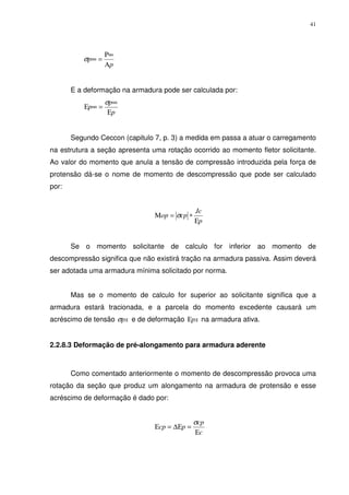 41
p
p
Α
∞Ρ
=∞σ
E a deformação na armadura pode ser calculada por:
p
p
p
Ε
∞
=∞Ε
σ
Segundo Ceccon (capitulo 7, p. 3) a medida em passa a atuar o carregamento
na estrutura a seção apresenta uma rotação ocorrido ao momento fletor solicitante.
Ao valor do momento que anula a tensão de compressão introduzida pela força de
protensão dá-se o nome de momento de descompressão que pode ser calculado
por:
p
Jc
cpop
Ε
∗=Μ σ
Se o momento solicitante de calculo for inferior ao momento de
descompressão significa que não existirá tração na armadura passiva. Assim deverá
ser adotada uma armadura mínima solicitado por norma.
Mas se o momento de calculo for superior ao solicitante significa que a
armadura estará tracionada, e a parcela do momento excedente causará um
acréscimo de tensão pxσ e de deformação pxΕ na armadura ativa.
2.2.8.3 Deformação de pré-alongamento para armadura aderente
Como comentado anteriormente o momento de descompressão provoca uma
rotação da seção que produz um alongamento na armadura de protensão e esse
acréscimo de deformação é dado por:
c
cp
pcp
Ε
=∆Ε=Ε
σ
 