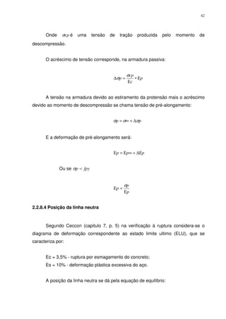 42
Onde cpσ é uma tensão de tração produzida pelo momento de
descompressão.
O acréscimo de tensão corresponde, na armadura passiva:
p
c
cp
p Ε∗
Ε
=∆
σ
σ
A tensão na armadura devido ao estiramento da protensão mais o acréscimo
devido ao momento de descompressão se chama tensão de pré-alongamento:
pp σσσ ∆+∞=
E a deformação de pré-alongamento será:
ppp ∆Ε+∞Ε=Ε
Ou se fpyp pσ
p
p
p
Ε
=Ε
σ
2.2.8.4 Posição da linha neutra
Segundo Ceccon (capitulo 7, p. 5) na verificação à ruptura considera-se o
diagrama de deformação correspondente ao estado limite ultimo (ELU), que se
caracteriza por:
Ec = 3,5% - ruptura por esmagamento do concreto;
Es = 10% - deformação plástica excessiva do aço.
A posição da linha neutra se dá pela equação de equilíbrio:
 