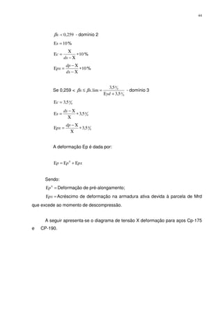44
259,0pxβ - domínio 2
10=Εs %
10∗
Χ−
Χ
=Ε
ds
c %
10∗
Χ−
Χ−
=Ε
ds
dp
px %
Se 0,259 <
0
0
0
0
5,3
5,3
lim.
+Ε
=≤
yd
xx ββ - domínio 3
0
05,3=Εc
0
05,3∗
Χ
Χ−
=Ε
ds
s
0
05,3∗
Χ
Χ−
=Ε
dp
px
A deformação Ep é dada por:
pxpp Ε+Ε=Ε 0
Sendo:
=Ε 0
p Deformação de pré-alongamento;
=Εpx Acréscimo de deformação na armadura ativa devida à parcela de Mrd
que excede ao momento de descompressão.
A seguir apresenta-se o diagrama de tensão X deformação para aços Cp-175
e CP-190.
 