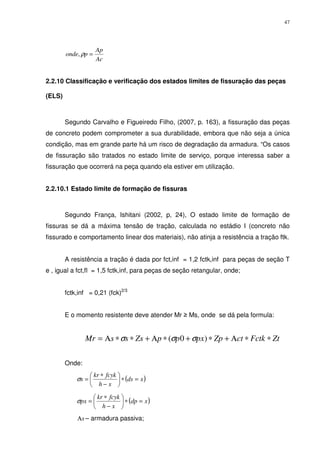 47
Ac
Ap
ponde =ρ,
2.2.10 Classificação e verificação dos estados limites de fissuração das peças
(ELS)
Segundo Carvalho e Figueiredo Filho, (2007, p. 163), a fissuração das peças
de concreto podem comprometer a sua durabilidade, embora que não seja a única
condição, mas em grande parte há um risco de degradação da armadura. “Os casos
de fissuração são tratados no estado limite de serviço, porque interessa saber a
fissuração que ocorrerá na peça quando ela estiver em utilização.
2.2.10.1 Estado limite de formação de fissuras
Segundo França, Ishitani (2002, p, 24), O estado limite de formação de
fissuras se dá a máxima tensão de tração, calculada no estádio I (concreto não
fissurado e comportamento linear dos materiais), não atinja a resistência a tração ftk.
A resistência a tração é dada por fct,inf = 1,2 fctk,inf para peças de seção T
e , igual a fct,fl = 1,5 fctk,inf, para peças de seção retangular, onde;
fctk,inf = 0,21 (fck)2/3
E o momento resistente deve atender Mr ≥ Ms, onde se dá pela formula:
ZtFctkctZppxppZsssMr ∗∗Α+∗+∗Α+∗∗Α= )0( σσσ
Onde:
( )xds
xh
fcykkr
s =∗





−
∗
=σ
( )xdp
xh
fcykkr
px =∗





−
∗
=σ
sΑ – armadura passiva;
 