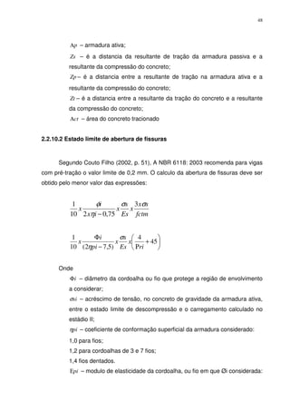 48
pΑ – armadura ativa;
Zs – é a distancia da resultante de tração da armadura passiva e a
resultante da compressão do concreto;
Zp – é a distancia entre a resultante de tração na armadura ativa e a
resultante da compressão do concreto;
Zt – é a distancia entre a resultante da tração do concreto e a resultante
da compressão do concreto;
ctΑ – área do concreto tracionado
2.2.10.2 Estado limite de abertura de fissuras
Segundo Couto Filho (2002, p. 51), A NBR 6118: 2003 recomenda para vigas
com pré-tração o valor limite de 0,2 mm. O calculo da abertura de fissuras deve ser
obtido pelo menor valor das expressões:
fctm
sx
x
Es
s
x
ix
i
x
σσ
η
φ 3
75,0210
1
−






+
Ρ−
Φ
45
4
)5,72(10
1
ri
x
Es
s
x
pi
i
x
σ
η
Onde
iΦ – diâmetro da cordoalha ou fio que protege a região de envolvimento
a considerar;
siσ – acréscimo de tensão, no concreto de gravidade da armadura ativa,
entre o estado limite de descompressão e o carregamento calculado no
estádio II;
piη – coeficiente de conformação superficial da armadura considerado:
1,0 para fios;
1,2 para cordoalhas de 3 e 7 fios;
1,4 fios dentados.
piΕ – modulo de elasticidade da cordoalha, ou fio em que Øi considerada:
 