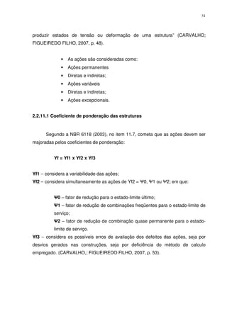 51
produzir estados de tensão ou deformação de uma estrutura” (CARVALHO;
FIGUEIREDO FILHO, 2007, p. 48).
• As ações são consideradas como:
• Ações permanentes
• Diretas e indiretas;
• Ações variáveis
• Diretas e indiretas;
• Ações excepcionais.
2.2.11.1 Coeficiente de ponderação das estruturas
Segundo a NBR 6118 (2003), no item 11.7, cometa que as ações devem ser
majoradas pelos coeficientes de ponderação:
Yf = Yf1 x Yf2 x Yf3
Yf1 – considera a variabilidade das ações;
Yf2 – considera simultaneamente as ações de Yf2 = Ψ0, Ψ1 ou Ψ2; em que:
Ψ0 – fator de redução para o estado-limite último;
Ψ1 – fator de redução de combinações freqüentes para o estado-limite de
serviço;
Ψ2 – fator de redução de combinação quase permanente para o estado-
limite de serviço.
Yf3 – considera os possíveis erros de avaliação dos defeitos das ações, seja por
desvios gerados nas construções, seja por deficiência do método de calculo
empregado. (CARVALHO,; FIGUEIREDO FILHO, 2007, p. 53).
 