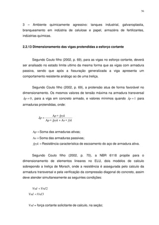 56
3 – Ambiente quimicamente agressivo: tanques industrial, galvanoplastia,
branqueamento em indústria de celulose e papel, armazéns de fertilizantes,
indústrias químicas.
2.2.13 Dimensionamento das vigas protendidas a esforço cortante
Segundo Couto filho (2002, p. 69), para as vigas no esforço cortante, deverá
ser analisado no estado limite ultimo da mesma forma que as vigas com armadura
passiva, sendo que após a fissuração generalizada a viga apresenta um
comportamento resistente análogo ao de uma treliça.
Segundo Couto filho (2002, p. 69), a protensão atua de forma favorável no
dimensionamento. Os mesmos valores de tensão máxima na armadura transversal
0=pλ , para a viga em concreto armado, e valores mínimos quando 1=pλ para
armaduras protendidas, onde:
fyksfpykp
fpykp
p
∗Α+∗Α
∗Α
=λ
=Αp Soma das armaduras ativas;
=Αs Soma das armaduras passivas;
=fpyk Resistência característica de escoamento do aço de armadura ativa.
Segundo Couto filho (2002, p. 70), a NBR 6118 propõe para o
dimensionamento de elementos lineares no ELU, dois modelos de calculo
sobrepondo a treliça de Morsch, onde a resistência é assegurada pelo calculo da
armadura transversal e pela verificação da compressão diagonal do concreto, assim
deve atender simultaneamente as seguintes condições:
2VrdVsd p
3VrdVsd p
Vsd = força cortante solicitante de calculo, na seção;
 