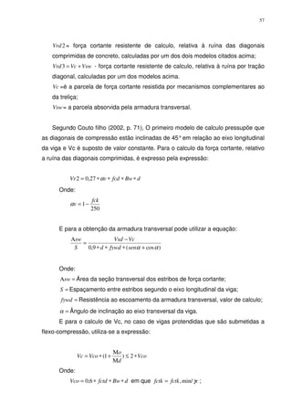 57
2Vrd = força cortante resistente de calculo, relativa à ruína das diagonais
comprimidas de concreto, calculadas por um dos dois modelos citados acima;
VswVcVrd +=3 - força cortante resistente de calculo, relativa à ruína por tração
diagonal, calculadas por um dos modelos acima.
Vc =é a parcela de força cortante resistida por mecanismos complementares ao
da treliça;
Vsw= a parcela absorvida pela armadura transversal.
Segundo Couto filho (2002, p. 71), O primeiro modelo de calculo pressupõe que
as diagonais de compressão estão inclinadas de 45°em relação ao eixo longitudinal
da viga e Vc é suposto de valor constante. Para o calculo da força cortante, relativo
a ruína das diagonais comprimidas, é expresso pela expressão:
dBwfcdvVr ∗∗∗∗= α27,02
Onde:
250
1
fck
v −=α
E para a obtenção da armadura transversal pode utilizar a equação:
)cos(9,0 αα +∗∗∗
−
=
Α
senfywdd
VcVsd
S
sw
Onde:
=Αsw Área da seção transversal dos estribos de força cortante;
=S Espaçamento entre estribos segundo o eixo longitudinal da viga;
=fywd Resistência ao escoamento da armadura transversal, valor de calculo;
=α Ângulo de inclinação ao eixo transversal da viga.
E para o calculo de Vc, no caso de vigas protendidas que são submetidas a
flexo-compressão, utiliza-se a expressão:
Vco
d
o
VcoVc ∗≤
Μ
Μ
+∗= 2)1(
Onde:
dBwfctdVco ∗∗∗= 6,0 em que cfctkfctk γmin/,= ;
 