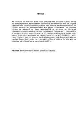 5
RESUMO
As estruturas pré-moldadas estão sendo cada vez mais aplicadas no Brasil devido
ao rigoroso processo de qualidade e organização do canteiro da obra. Os projetos
cada vez mais arrojados necessitam peças mais esbeltas, sendo necessário ter um
cuidado especial no dimensionamento das peças pré-moldadas. No presente
trabalho de conclusão de curso, descrevem-se os processos de fabricação,
montagem e dimensionamento de vigas pré-moldadas protendidas. O trabalho faz a
abordagem de todos os processos de calculo, desde o estado limite de serviço, até o
estado limite ultimo dentro das recomendações da norma NBR 6118-2003. Tendo
como resultado final um exemplo de dimensionamento onde foram verificadas as
tensões fissurações, perdas de protensão e esforços internos de uma viga de
cobertura pré-moldada com o comprimento de 25 m.
Palavras-chave: Dimensionamento, protensão, estrutura
 