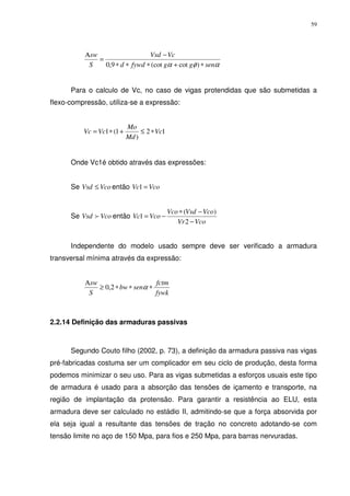 59
αφα senggfywdd
VcVsd
S
sw
∗+∗∗∗
−
=
Α
)cot(cot9,0
Para o calculo de Vc, no caso de vigas protendidas que são submetidas a
flexo-compressão, utiliza-se a expressão:
12
)
1(1 Vc
Md
Mo
VcVc ∗≤+∗=
Onde Vc1é obtido através das expressões:
Se VcoVsd ≤ então VcoVc =1
Se VcoVsd f então
VcoVr
VcoVsdVco
VcoVc
−
−∗
−=
2
)(
1
Independente do modelo usado sempre deve ser verificado a armadura
transversal mínima através da expressão:
fywk
fctm
senbw
S
sw
∗∗∗≥
Α
α2,0
2.2.14 Definição das armaduras passivas
Segundo Couto filho (2002, p. 73), a definição da armadura passiva nas vigas
pré-fabricadas costuma ser um complicador em seu ciclo de produção, desta forma
podemos minimizar o seu uso. Para as vigas submetidas a esforços usuais este tipo
de armadura é usado para a absorção das tensões de içamento e transporte, na
região de implantação da protensão. Para garantir a resistência ao ELU, esta
armadura deve ser calculado no estádio II, admitindo-se que a força absorvida por
ela seja igual a resultante das tensões de tração no concreto adotando-se com
tensão limite no aço de 150 Mpa, para fios e 250 Mpa, para barras nervuradas.
 