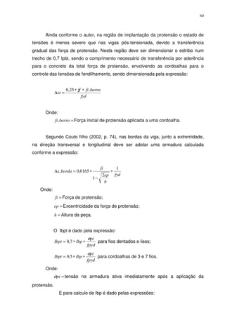 60
Ainda conforme o autor, na região de implantação da protensão o estado de
tensões é menos severo que nas vigas pós-tensionada, devido a transferência
gradual das força de protensão. Nesta região deve ser dimensionar o estribo num
trecho de 0,7 lpbt, sendo o comprimento necessário de transferência por aderência
para o concreto da total força de protensão, envolvendo as cordoalhas para o
controle das tensões de fendilhamento, sendo dimensionada pela expressão:
fyd
barrafif
st
,25,0 ∗∗
=Α
γ
Onde:
=barrafi, Força inicial de protensão aplicada a uma cordoalha.
Segundo Couto filho (2002, p. 74), nas bordas da viga, junto a extremidade,
na direção transversal e longitudinal deve ser adotar uma armadura calculada
conforme a expressão:
fyd
h
ep
fi
bordas
1
2
1
0165,0, ∗
−
∗=Α
Onde:
=fi Força de protensão;
=ep Excentricidade da força de protensão;
=h Altura da peça.
O Ibpt é dado pela expressão:
fpyd
pi
IbpIbpt
σ
∗∗= 7,0 para fios dentados e lisos;
fpyd
pi
IbpIbpt
σ
∗∗= 5,0 para cordoalhas de 3 e 7 fios.
Onde:
=piσ tensão na armadura ativa imediatamente após a aplicação da
protensão.
E para calculo de Ibp é dado pelas expressões:
 