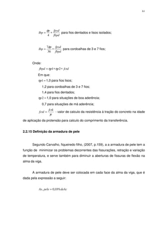 61
fbpd
fpydp
Ibp ∗=
4
φ
para fios dentados e lisos isolados;
fbpd
fpydp
Ibp ∗=
36
7φ
para cordoalhas de 3 e 7 fios;
Onde:
fctdppfbpd ∗∗= 21 ηη
Em que:
=1pη 1,0 para fios lisos;
1,2 para cordoalhas de 3 e 7 fios;
1,4 para fios dentados;
=2pη 1,0 para situações de boa aderência;
0,7 para situações de má aderência;
c
fctk
fctd
γ
= - valor de calculo da resistência á tração do concreto na idade
de aplicação da protensão para calculo do comprimento da transferência.
2.2.15 Definição da armadura de pele
Segundo Carvalho, fiqueiredo filho, (2007, p.159), a a armadura de pele tem a
função de minimizar os problemas decorrentes das fissurações, retração e variação
de temperatura, e serve também para diminuir a aberturas de fissuras de flexão na
alma da viga.
A armadura de pele deve ser colocada em cada face da alma da viga, que é
dada pela expressão a seguir:
deAcpeleAs %10,0, =
 