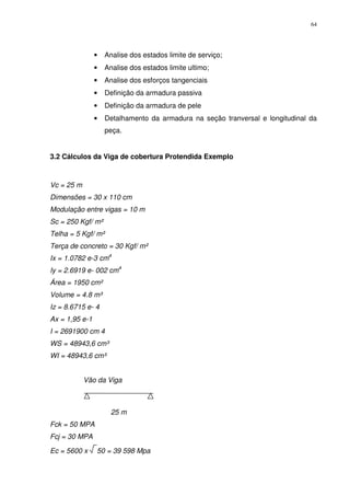 64
• Analise dos estados limite de serviço;
• Analise dos estados limite ultimo;
• Analise dos esforços tangenciais
• Definição da armadura passiva
• Definição da armadura de pele
• Detalhamento da armadura na seção tranversal e longitudinal da
peça.
3.2 Cálculos da Viga de cobertura Protendida Exemplo
Vc = 25 m
Dimensões = 30 x 110 cm
Modulação entre vigas = 10 m
Sc = 250 Kgf/ m²
Telha = 5 Kgf/ m²
Terça de concreto = 30 Kgf/ m²
Ix = 1.0782 e-3 cm4
Iy = 2.6919 e- 002 cm4
Área = 1950 cm²
Volume = 4.8 m³
Iz = 8.6715 e- 4
Ax = 1,95 e-1
I = 2691900 cm 4
WS = 48943,6 cm³
WI = 48943,6 cm³
Vão da Viga
25 m
Fck = 50 MPA
Fcj = 30 MPA
Ec = 5600 x 50 = 39 598 Mpa
 
