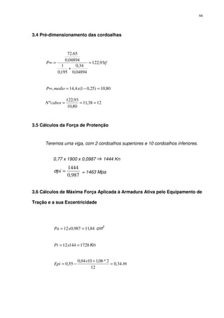 66
3.4 Pré-dimensionamento das cordoalhas
tfP 93,122
04894,0
34,0
195,0
1
04894,0
65.72
=
+
=∞
80,10)25,01(4,14, =−=∞ xmedioP
1238,11
80,10
93,122
===°cabosN
3.5 Cálculos da Força de Protenção
Teremos uma viga, com 2 cordoalhos superiores e 10 cordoalhos inferiores.
0,77 x 1900 x 0,0987 1444 Kn
987,0
1444
=piσ = 1463 Mpa
3.6 Cálculos de Máxima Força Aplicada à Armadura Ativa pelo Equipamento de
Tração e a sua Excentricidade
84,11987,012 == xPa cm2
172814412 == xPi Kn
34,0
12
2*06,11004,0
55,0 =
+
−=
x
Epi m
 