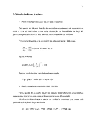 67
3.7 Cálculo das Perdas Imediatas
•••• Perda inicial por relaxação do aço das cordoalhas.
Esta perda se dá pela fixação da cordoalha na cabeceira de ancoragem e
com o corte da cordoalha ocorre uma diminuição da intensidade da força Pi,
provocada pela relaxação do aço, adotado para um período de 24 horas.
Primeiramente adota-se o coeficiente de relaxação para 1 000 horas.
77,0
1900
1463
==
fptk
piσ
W1000 = 3,5 %
e para 24 horas,
W (24) = 02,0
67,41
1
035,0
15,0
=





Assim a perda inicial é calculada pela expressão:
prσ∆ (24) = 1463 x 0,02 = 29,26 Mpa
•••• Perda para encurtamento inicial do concreto.
Para a perda do concreto, devem-se calcular separadamente as cordoalhas
superiores e inferiores, pois estas terão comportamento diferenciado.
Inicialmente determina-se a perda na cordoalha resultante que passa pelo
ponto de aplicação da força resultante.
prPi σ∆− (24h) x Ap = 1728 – (29,26 x 1,97) = 1670,35 Mpa
 
