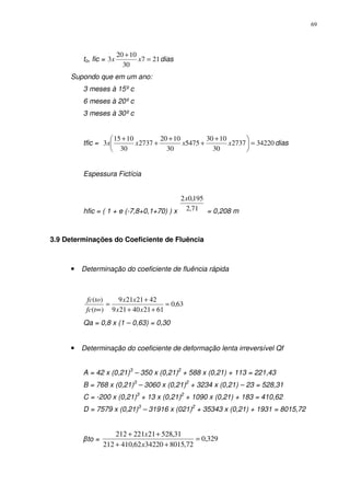 69
to, fic = 217
30
1020
3 =
+
xx dias
Supondo que em um ano:
3 meses à 15º c
6 meses à 20º c
3 meses à 30º c
tfic = 342202737
30
1030
5475
30
1020
2737
30
1015
3 =




 +
+
+
+
+
xxxx dias
Espessura Fictícia
hfic = ( 1 + e (-7,8+0,1+70) ) x 71,2
195,02x
= 0,208 m
3.9 Determinações do Coeficiente de Fluência
• Determinação do coeficiente de fluência rápida
63,0
612140219
4221219
)(
)(
=
++
+
=
∞ xx
xx
tfc
tofc
Qa = 0,8 x (1 – 0,63) = 0,30
• Determinação do coeficiente de deformação lenta irreversível Qf
A = 42 x (0,21)3
– 350 x (0,21)2
+ 588 x (0,21) + 113 = 221,43
B = 768 x (0,21)3
– 3060 x (0,21)2
+ 3234 x (0,21) – 23 = 528,31
C = -200 x (0,21)3
+ 13 x (0,21)2
+ 1090 x (0,21) + 183 = 410,62
D = 7579 x (0,21)3
– 31916 x (021)2
+ 35343 x (0,21) + 1931 = 8015,72
βto = 329,0
72,80153422062,410212
31,52821221212
=
++
++
x
x
 
