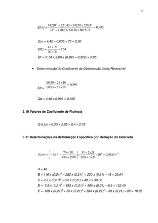 70
βf (t) = 995,0
72,80153422062,41021
31,5283422043,22134220
2
2
=
++
+++
x
Q1c = 4,45 – 0,035 x 70 = 2,00
Q2c = 54,1
2120
2142
=
+
+
Qf = (1,54 x 2,00 x (0,995 – 0,329) = 2,05
• Determinação do Coeficiente de Deformação Lenta Reversível
βd =
399,0
702110950
102110950
=
+−
+−
Qd = 0,40 x 0,999 = 0,399
3.10 Valores de Coeficiente de Fluência
Q (t,to) = 0,30 + 2,05 + 0,4 = 2,75
3.11 Determinações da deformação Especifica por Retração do Concreto
44
2
1088,210
2138,20
21233
1590484
7070
16,6 −
=
+
+






+
+
−−=∞ xx
x
x
xEcs
A = 40
B = 116 x (0,21)3
– 282 x (0,21)2
+ 220 x (0,21) – 48 = 30,04
C = 2,5 x (0,21)3
– 8,8 x (0,21) + 40,7 = 38,38
D = -7,5 x (0,21)3
+ 585 x (0,21)2
+ 496 x (0,21) – 6,8 = 122,49
E = -169 x (0,21)4
+ 88 x (0,21)3
+ 584 x (0,21)2
– 39 x (0,21) + 80 = 18,85
 