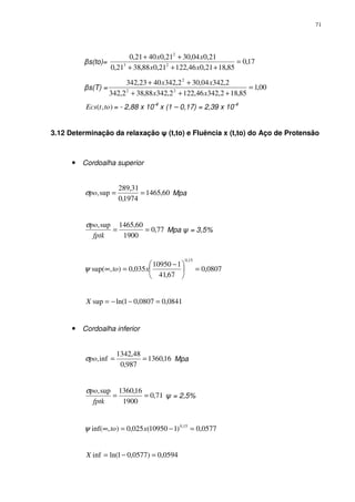 71
βs(to)= 17,0
85,1821,046,12221,088,3821,0
21,004,3021,04021,0
23
2
=
+++
++
xx
xx
βs(T) = 00,1
85,182,34246,1222,34288,382,342
2,34204,302,3424023,342
22
2
=
+++
++
xx
xx
),( totEcs = - 2,88 x 10-4
x (1 – 0,17) = 2,39 x 10-4
3.12 Determinação da relaxação ψ (t,to) e Fluência x (t,to) do Aço de Protensão
• Cordoalha superior
60,1465
1974,0
31,289
sup, ==poσ Mpa
77,0
1900
60,1465sup,
==
fptk
poσ
Mpa ψ = 3,5%
0807,0
67,41
110950
035,0),sup(
15,0
=




 −
=∞ xtoψ
0841,00807,01ln(sup =−−=X
• Cordoalha inferior
16,1360
987,0
48,1342
inf, ==poσ Mpa
71,0
1900
16,1360sup,
==
fptk
poσ
ψ = 2,5%
0577,0)110950(025,0),inf( 15,0
=−=∞ xtoψ
0594,0)0577,01ln(inf =−=X
 